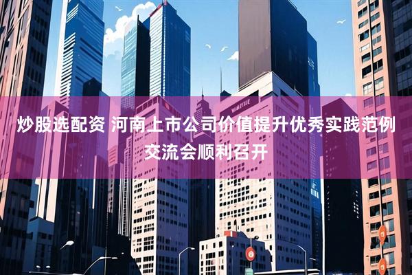 炒股选配资 河南上市公司价值提升优秀实践范例交流会顺利召开