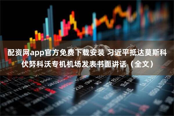 配资网app官方免费下载安装 习近平抵达莫斯科伏努科沃专机机场发表书面讲话（全文）