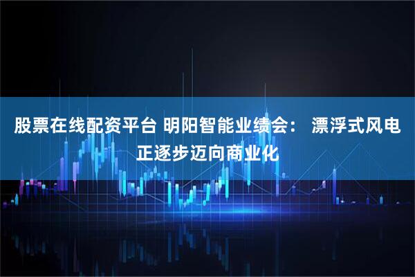 股票在线配资平台 明阳智能业绩会： 漂浮式风电正逐步迈向商业化
