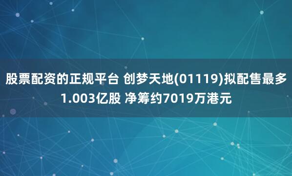 股票配资的正规平台 创梦天地(01119)拟配售最多1.003亿股 净筹约7019万港元