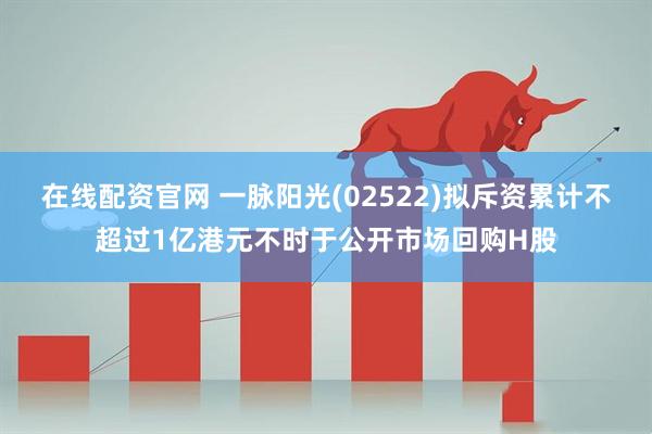 在线配资官网 一脉阳光(02522)拟斥资累计不超过1亿港元不时于公开市场回购H股