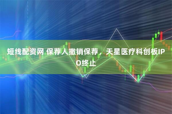 短线配资网 保荐人撤销保荐，天星医疗科创板IPO终止