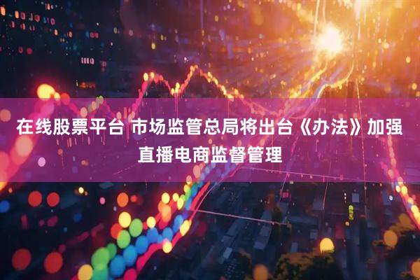 在线股票平台 市场监管总局将出台《办法》加强直播电商监督管理