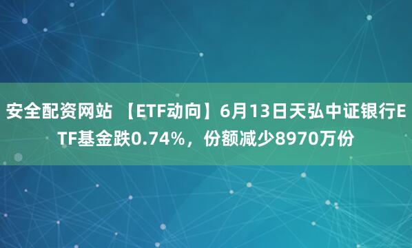 安全配资网站 【ETF动向】6月13日天弘中证银行ETF基金跌0.74%，份额减少8970万份