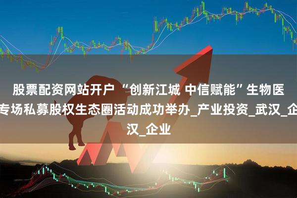 股票配资网站开户 “创新江城 中信赋能”生物医药专场私募股权生态圈活动成功举办_产业投资_武汉_企业