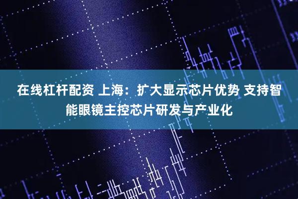 在线杠杆配资 上海：扩大显示芯片优势 支持智能眼镜主控芯片研发与产业化