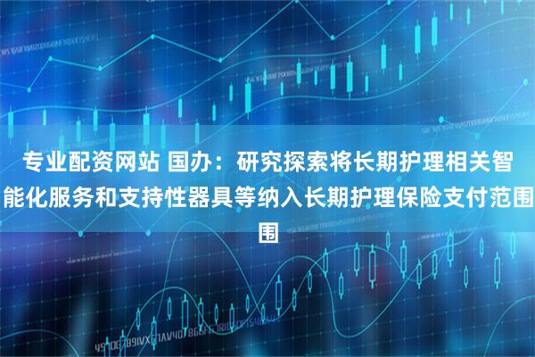 专业配资网站 国办：研究探索将长期护理相关智能化服务和支持性器具等纳入长期护理保险支付范围