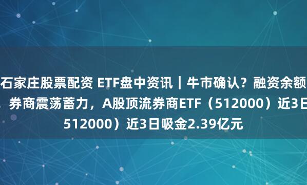 石家庄股票配资 ETF盘中资讯｜牛市确认？融资余额创逾10年新高！券商震荡蓄力，A股顶流券商ETF（512000）近3日吸金2.39亿元