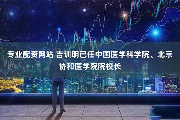 专业配资网站 吉训明已任中国医学科学院、北京协和医学院院校长