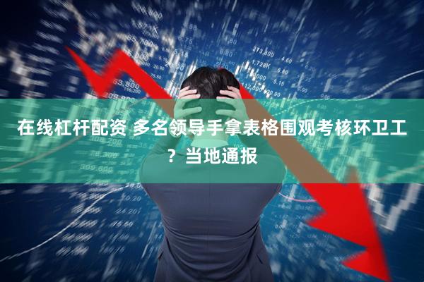 在线杠杆配资 多名领导手拿表格围观考核环卫工？当地通报