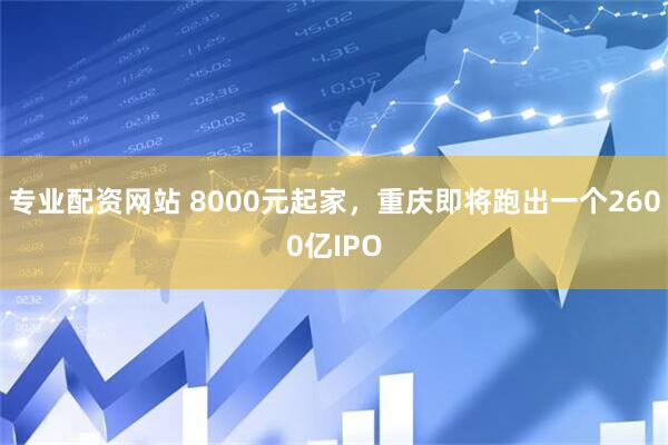专业配资网站 8000元起家，重庆即将跑出一个2600亿IPO