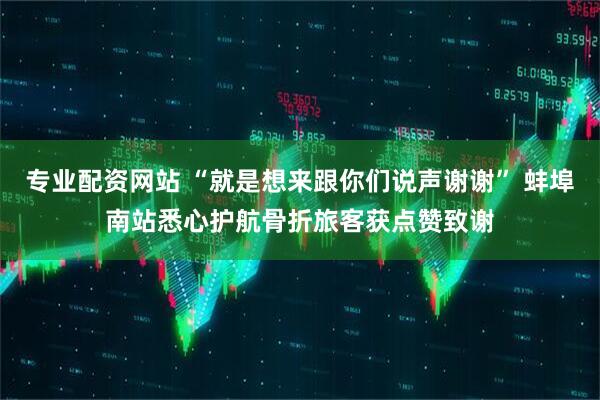 专业配资网站 “就是想来跟你们说声谢谢” 蚌埠南站悉心护航骨折旅客获点赞致谢
