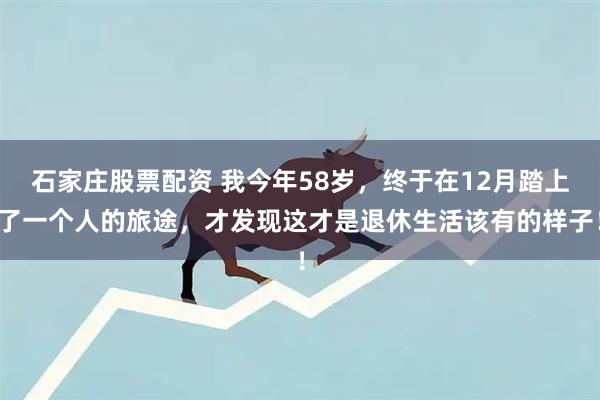 石家庄股票配资 我今年58岁，终于在12月踏上了一个人的旅途，才发现这才是退休生活该有的样子！